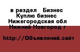  в раздел : Бизнес » Куплю бизнес . Нижегородская обл.,Нижний Новгород г.